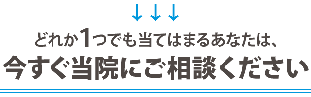 どれか１つでも当てはまるあなたは、 今すぐ当院にご相談ください