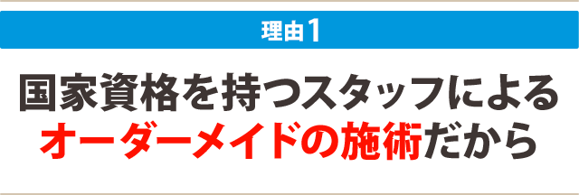 １：国家資格を持つスタッフによる オーダーメイドの施術だから